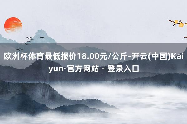 欧洲杯体育最低报价18.00元/公斤-开云(中国)Kaiyun·官方网站 - 登录入口