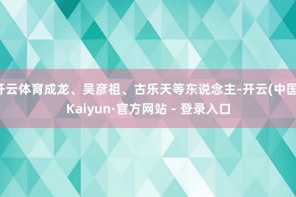 开云体育成龙、吴彦祖、古乐天等东说念主-开云(中国)Kaiyun·官方网站 - 登录入口