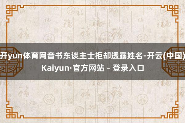开yun体育网音书东谈主士拒却透露姓名-开云(中国)Kaiyun·官方网站 - 登录入口