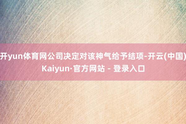开yun体育网公司决定对该神气给予结项-开云(中国)Kaiyun·官方网站 - 登录入口
