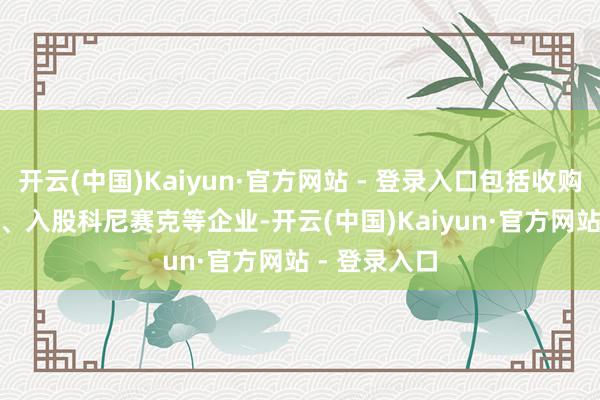 开云(中国)Kaiyun·官方网站 - 登录入口包括收购瑞典 NEVS、入股科尼赛克等企业-开云(中国)Kaiyun·官方网站 - 登录入口