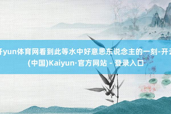 开yun体育网看到此等水中好意思东说念主的一刻-开云(中国)Kaiyun·官方网站 - 登录入口