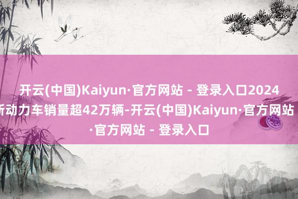 开云(中国)Kaiyun·官方网站 - 登录入口2024年赛力斯新动力车销量超42万辆-开云(中国)Kaiyun·官方网站 - 登录入口