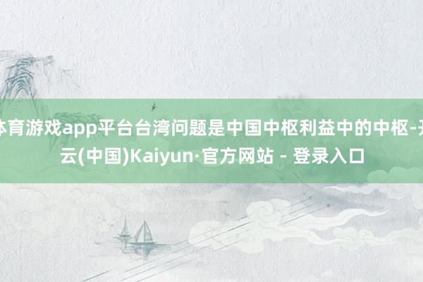 体育游戏app平台台湾问题是中国中枢利益中的中枢-开云(中国)Kaiyun·官方网站 - 登录入口