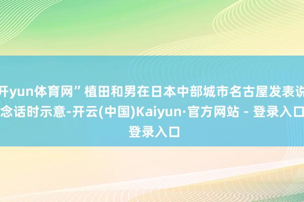 开yun体育网”植田和男在日本中部城市名古屋发表说念话时示意-开云(中国)Kaiyun·官方网站 - 登录入口