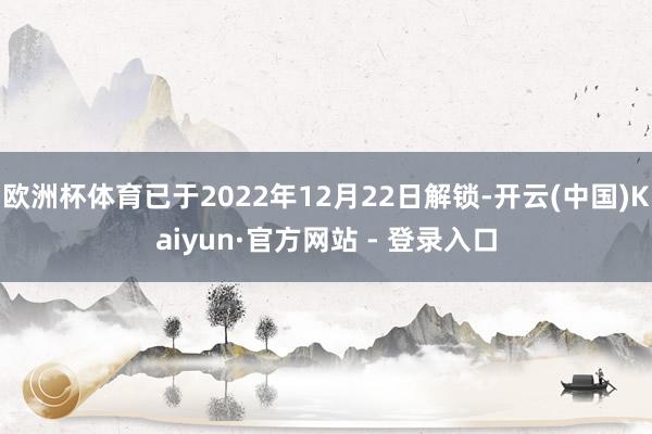 欧洲杯体育已于2022年12月22日解锁-开云(中国)Kaiyun·官方网站 - 登录入口