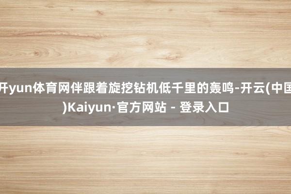 开yun体育网伴跟着旋挖钻机低千里的轰鸣-开云(中国)Kaiyun·官方网站 - 登录入口