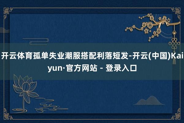 开云体育孤单失业潮服搭配利落短发-开云(中国)Kaiyun·官方网站 - 登录入口