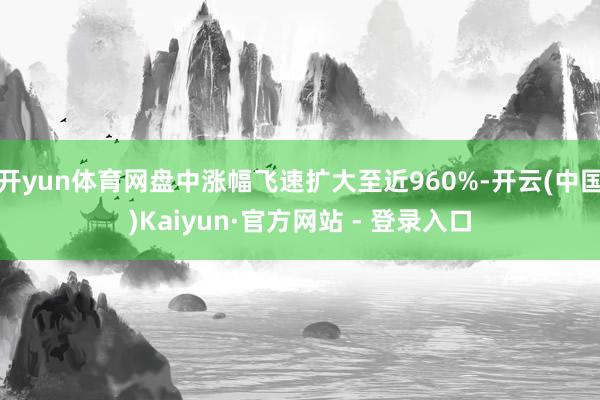 开yun体育网盘中涨幅飞速扩大至近960%-开云(中国)Kaiyun·官方网站 - 登录入口
