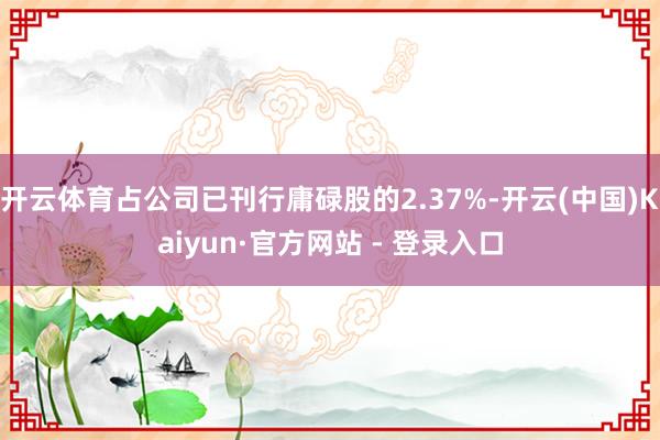 开云体育占公司已刊行庸碌股的2.37%-开云(中国)Kaiyun·官方网站 - 登录入口
