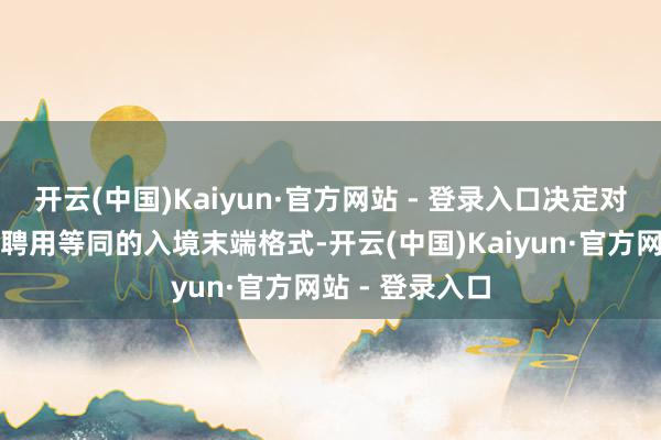开云(中国)Kaiyun·官方网站 - 登录入口决定对好意思国公民聘用等同的入境末端格式-开云(中国)Kaiyun·官方网站 - 登录入口
