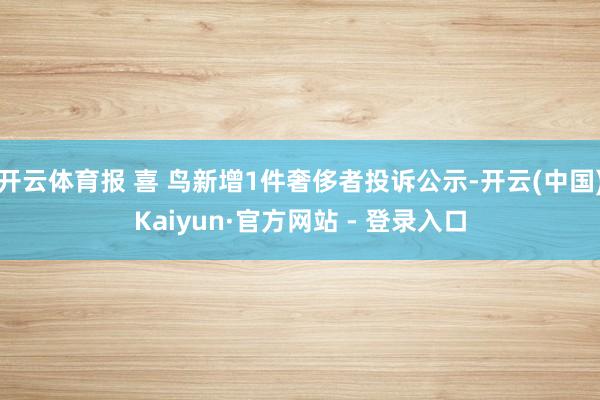 开云体育报 喜 鸟新增1件奢侈者投诉公示-开云(中国)Kaiyun·官方网站 - 登录入口