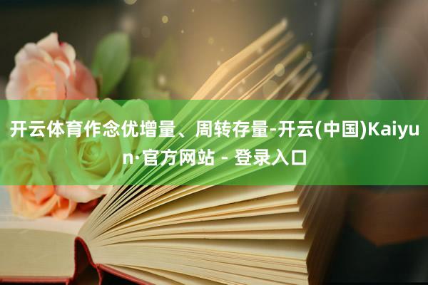 开云体育作念优增量、周转存量-开云(中国)Kaiyun·官方网站 - 登录入口
