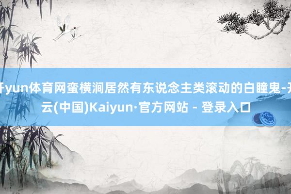 开yun体育网蛮横涧居然有东说念主类滚动的白瞳鬼-开云(中国)Kaiyun·官方网站 - 登录入口