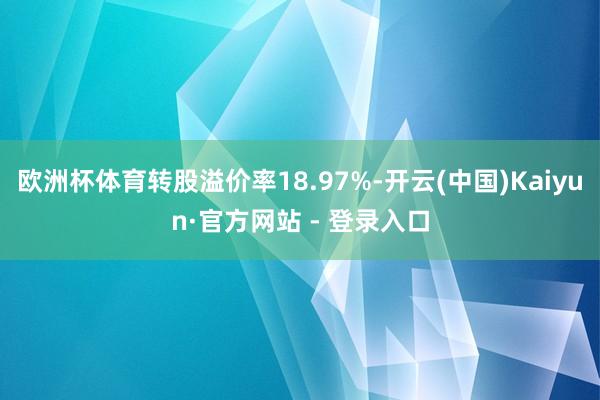 欧洲杯体育转股溢价率18.97%-开云(中国)Kaiyun·官方网站 - 登录入口