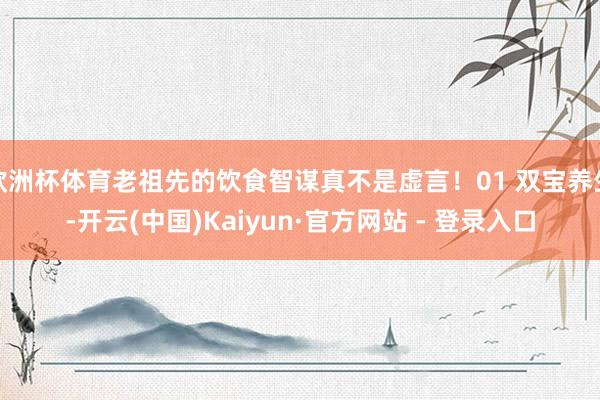 欧洲杯体育老祖先的饮食智谋真不是虚言!01 双宝养生-开云(中国)Kaiyun·官方网站 - 登录入口