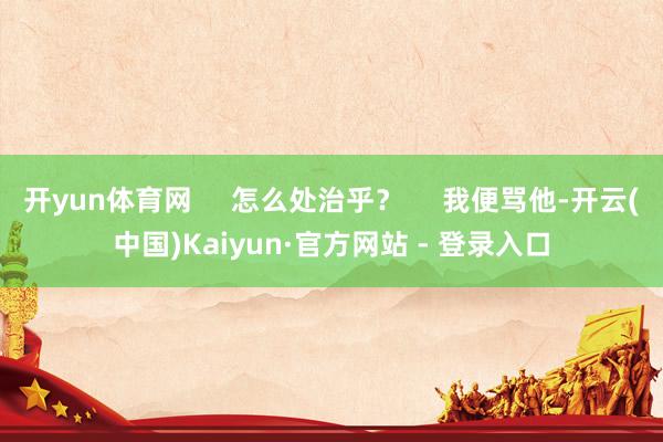 开yun体育网 怎么处治乎? 我便骂他-开云(中国)Kaiyun·官方网站 - 登录入口