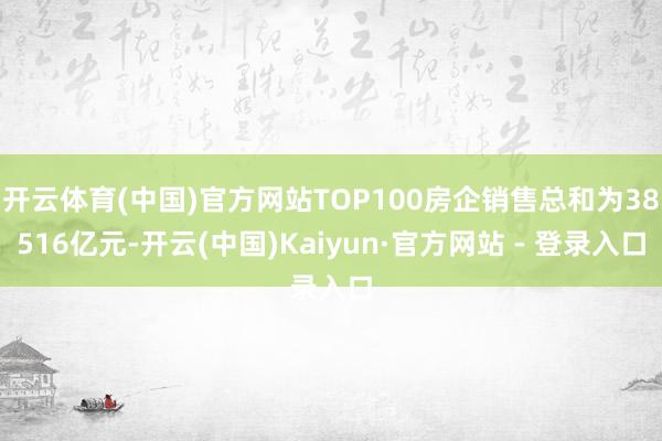 开云体育(中国)官方网站TOP100房企销售总和为38516亿元-开云(中国)Kaiyun·官方网站 - 登录入口