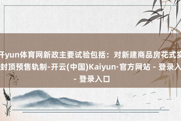 开yun体育网新政主要试验包括：对新建商品房花式实行封顶预售轨制-开云(中国)Kaiyun·官方网站 - 登录入口