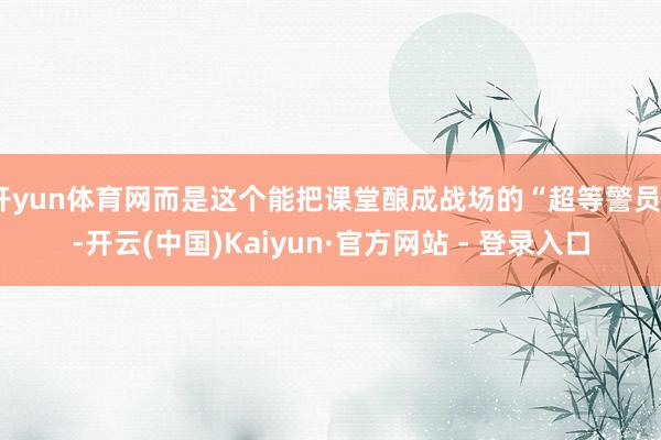 开yun体育网而是这个能把课堂酿成战场的“超等警员”-开云(中国)Kaiyun·官方网站 - 登录入口