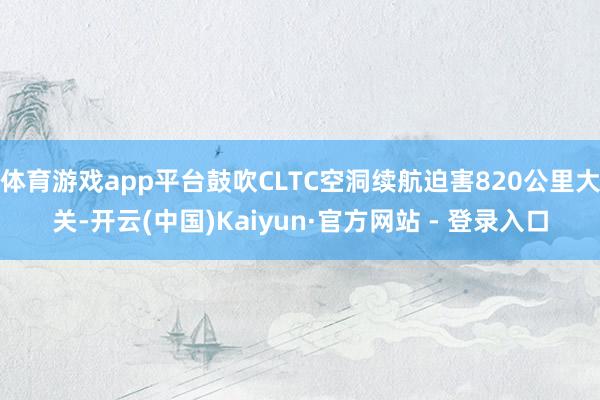 体育游戏app平台鼓吹CLTC空洞续航迫害820公里大关-开云(中国)Kaiyun·官方网站 - 登录入口