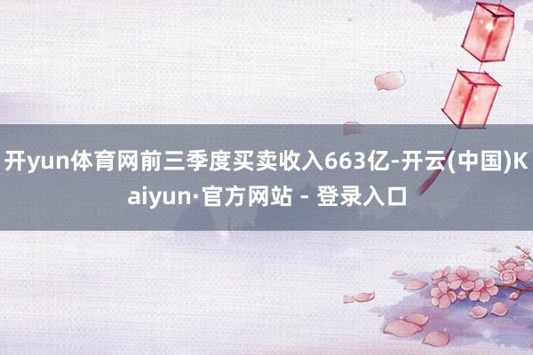 开yun体育网前三季度买卖收入663亿-开云(中国)Kaiyun·官方网站 - 登录入口