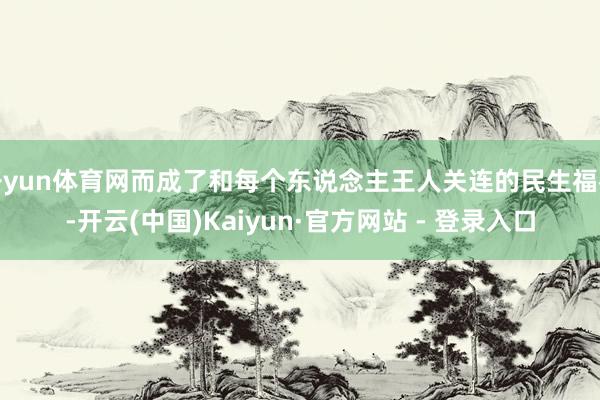 开yun体育网而成了和每个东说念主王人关连的民生福祉-开云(中国)Kaiyun·官方网站 - 登录入口