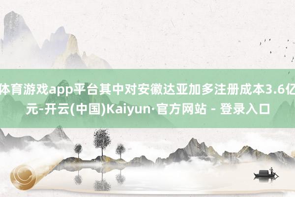 体育游戏app平台其中对安徽达亚加多注册成本3.6亿元-开云(中国)Kaiyun·官方网站 - 登录入口