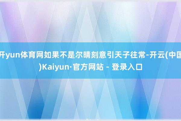 开yun体育网如果不是尔晴刻意引天子往常-开云(中国)Kaiyun·官方网站 - 登录入口