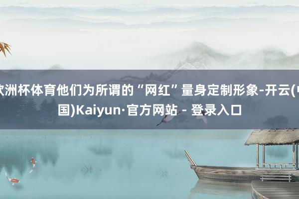欧洲杯体育他们为所谓的“网红”量身定制形象-开云(中国)Kaiyun·官方网站 - 登录入口