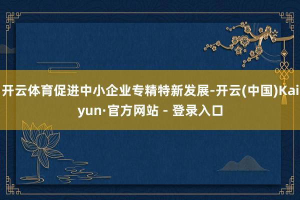 开云体育促进中小企业专精特新发展-开云(中国)Kaiyun·官方网站 - 登录入口