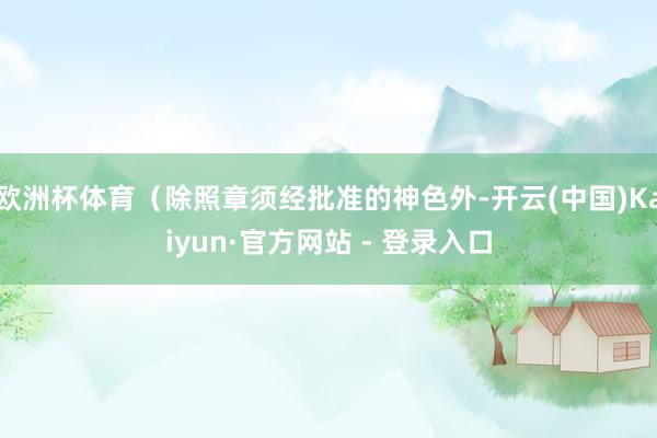 欧洲杯体育（除照章须经批准的神色外-开云(中国)Kaiyun·官方网站 - 登录入口