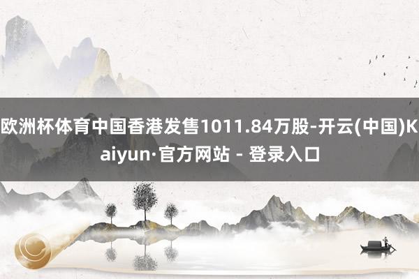 欧洲杯体育中国香港发售1011.84万股-开云(中国)Kaiyun·官方网站 - 登录入口