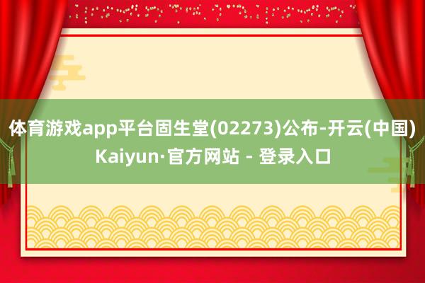 体育游戏app平台固生堂(02273)公布-开云(中国)Kaiyun·官方网站 - 登录入口