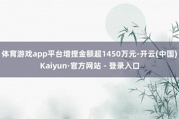 体育游戏app平台增捏金额超1450万元-开云(中国)Kaiyun·官方网站 - 登录入口