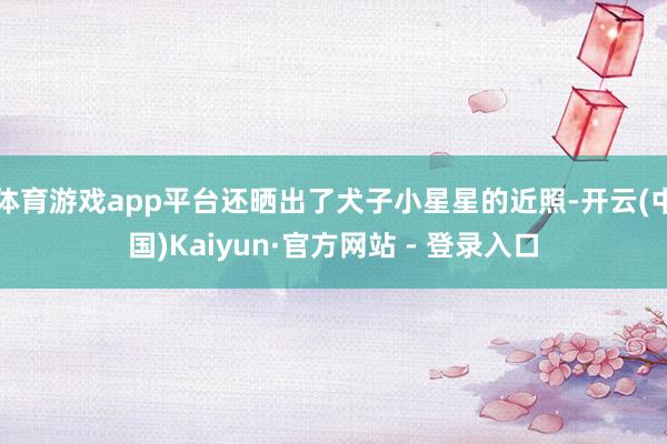 体育游戏app平台还晒出了犬子小星星的近照-开云(中国)Kaiyun·官方网站 - 登录入口