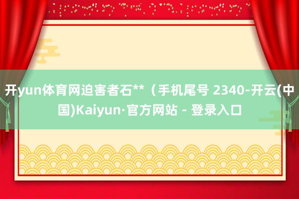 开yun体育网迫害者石**（手机尾号 2340-开云(中国)Kaiyun·官方网站 - 登录入口