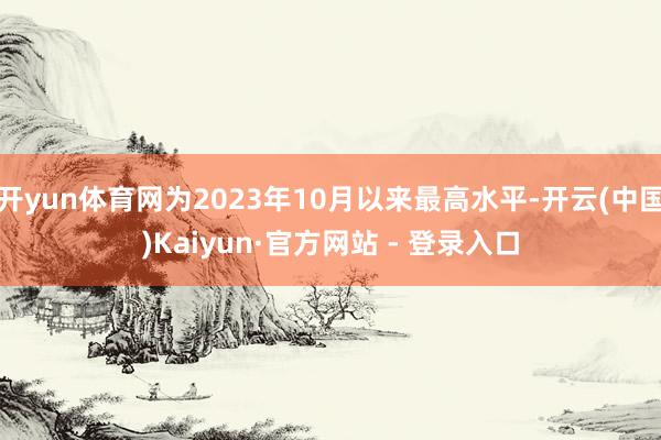 开yun体育网为2023年10月以来最高水平-开云(中国)Kaiyun·官方网站 - 登录入口