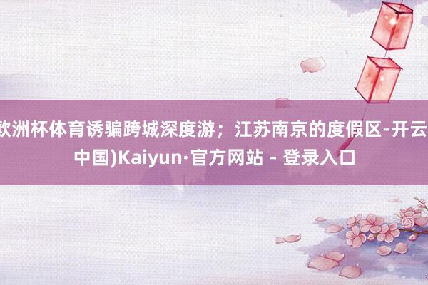 欧洲杯体育诱骗跨城深度游;江苏南京的度假区-开云(中国)Kaiyun·官方网站 - 登录入口