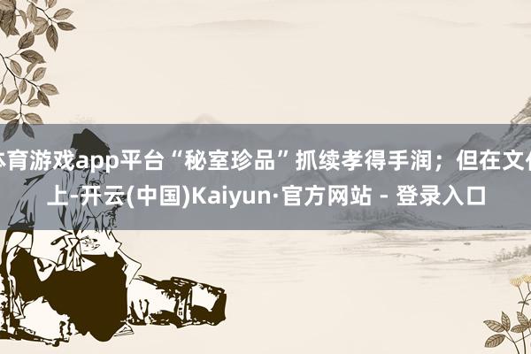 体育游戏app平台“秘室珍品”抓续孝得手润；但在文化上-开云(中国)Kaiyun·官方网站 - 登录入口