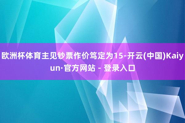 欧洲杯体育主见钞票作价笃定为15-开云(中国)Kaiyun·官方网站 - 登录入口