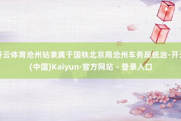 开云体育沧州站隶属于国铁北京局沧州车务段统治-开云(中国)Kaiyun·官方网站 - 登录入口