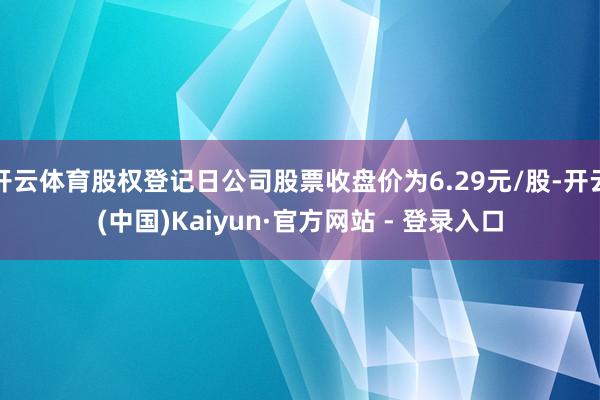 开云体育股权登记日公司股票收盘价为6.29元/股-开云(中国)Kaiyun·官方网站 - 登录入口