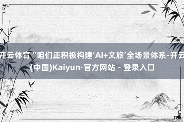 开云体育“咱们正积极构建‘AI+文旅’全场景体系-开云(中国)Kaiyun·官方网站 - 登录入口