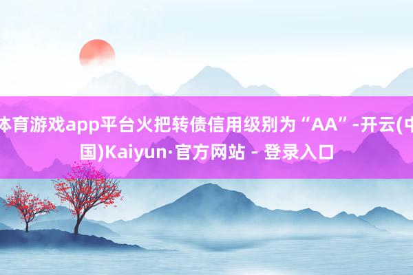 体育游戏app平台火把转债信用级别为“AA”-开云(中国)Kaiyun·官方网站 - 登录入口