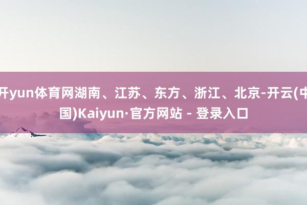 开yun体育网湖南、江苏、东方、浙江、北京-开云(中国)Kaiyun·官方网站 - 登录入口
