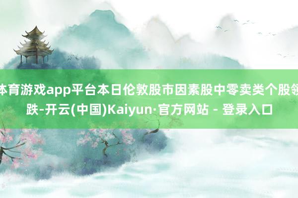 体育游戏app平台　　本日伦敦股市因素股中零卖类个股领跌-开云(中国)Kaiyun·官方网站 - 登录入口