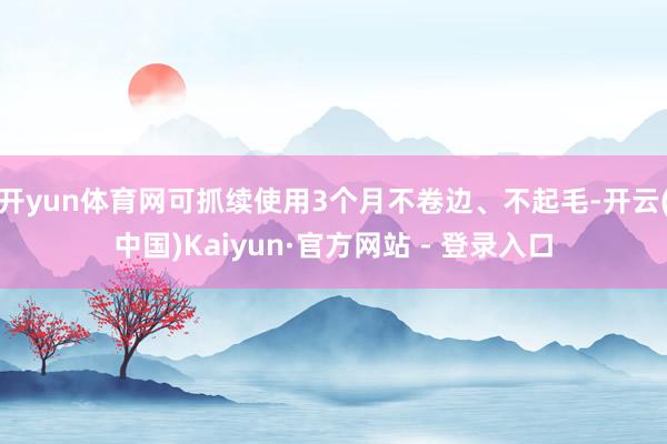 开yun体育网可抓续使用3个月不卷边、不起毛-开云(中国)Kaiyun·官方网站 - 登录入口