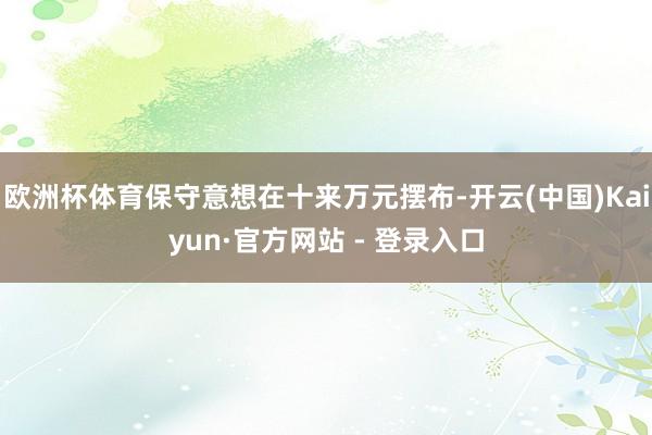 欧洲杯体育保守意想在十来万元摆布-开云(中国)Kaiyun·官方网站 - 登录入口