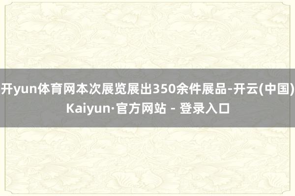 开yun体育网本次展览展出350余件展品-开云(中国)Kaiyun·官方网站 - 登录入口